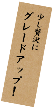 少し贅沢に グレードアップ！